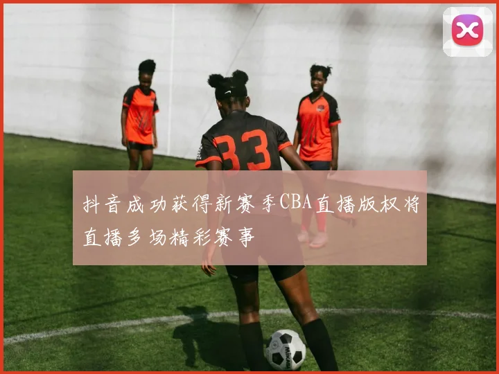 抖音成功获得新赛季CBA直播版权将直播多场精彩赛事