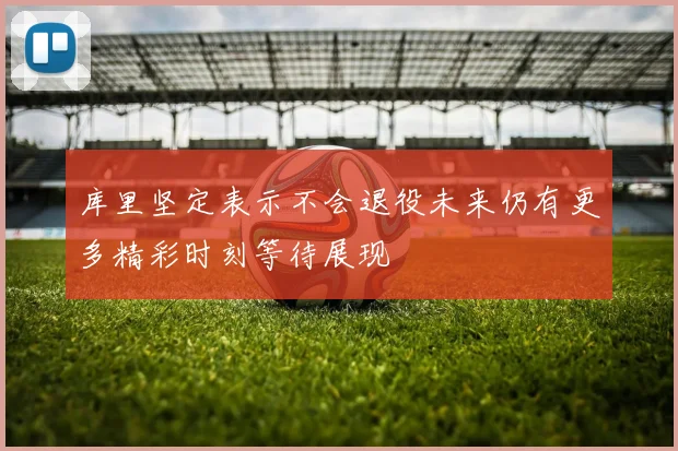 库里坚定表示不会退役未来仍有更多精彩时刻等待展现