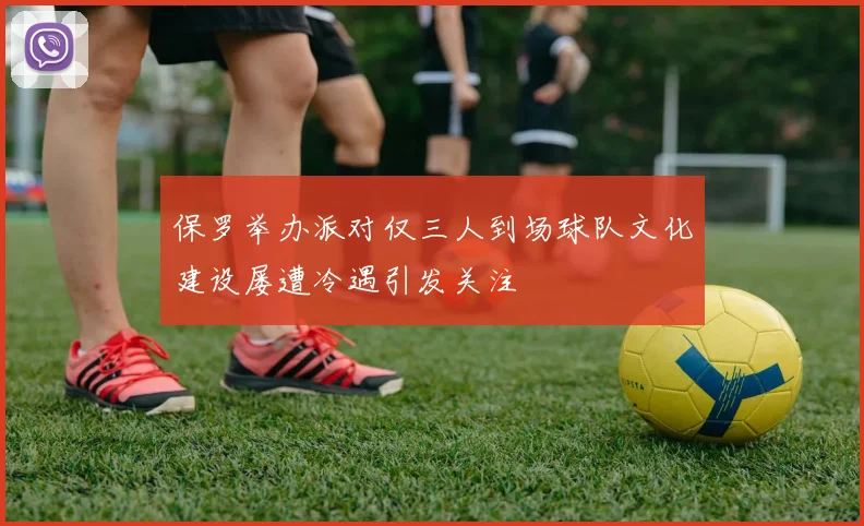 保罗举办派对仅三人到场球队文化建设屡遭冷遇引发关注
