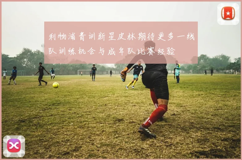利物浦青训新星皮林期待更多一线队训练机会与成年队比赛经验