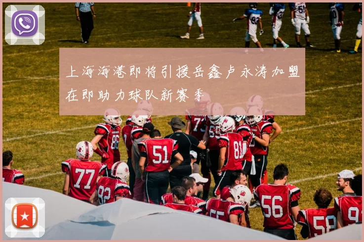 上海海港即将引援岳鑫卢永涛加盟在即助力球队新赛季