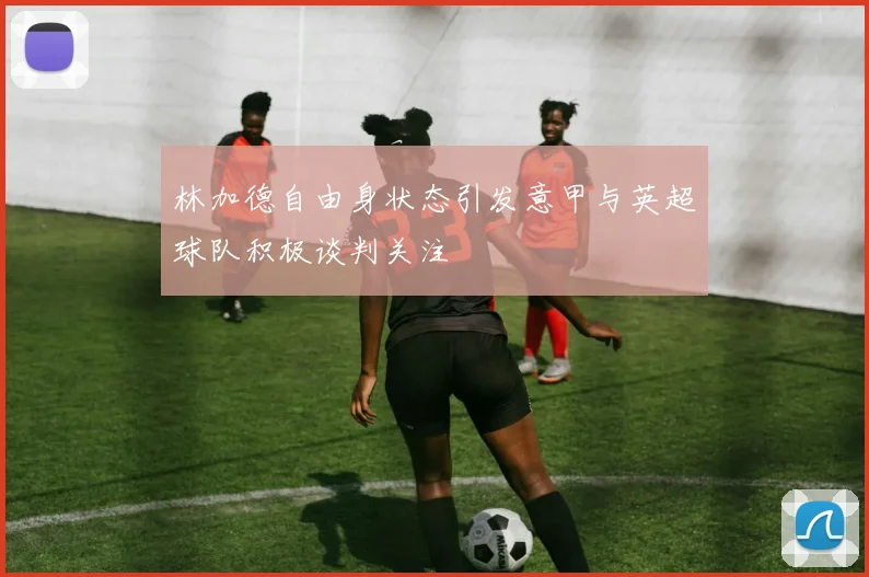 林加德自由身状态引发意甲与英超球队积极谈判关注