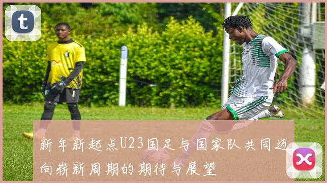 新年新起点U23国足与国家队共同迈向崭新周期的期待与展望