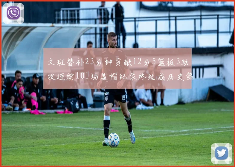 文班替补23分钟贡献12分5篮板3助攻连续101场盖帽纪录终结成历史第3
