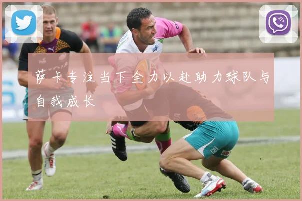 萨卡专注当下全力以赴助力球队与自我成长