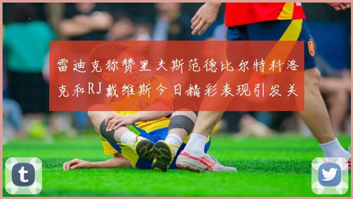 雷迪克称赞里夫斯范德比尔特科洛克和RJ戴维斯今日精彩表现引发关注