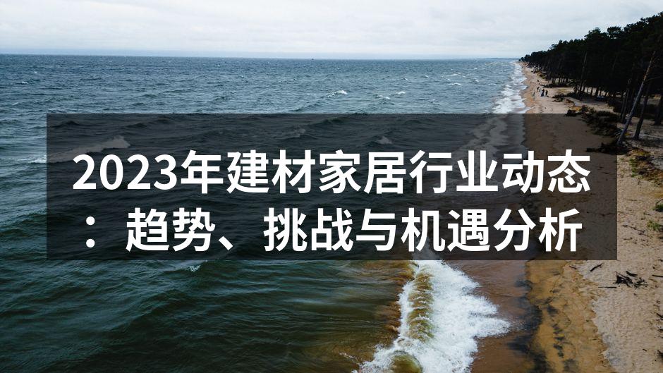 2023年建材家居行业动态：趋势、挑战与机遇分析